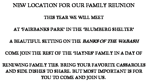 Text Box: NEW LOCATION FOR OUR FAMILY REUNION
THIS YEAR WE WILL MEET 
AT FAIRBANKS PARK IN THE BLUMBERG SHELTER 
A BEAUTIFUL SETTING ON THE BANKS OF THE WABASH 
COME JOIN THE REST OF THE HAYNES FAMILY IN A DAY OF 
RENEWING FAMILY TIES. BRING YOUR FAVORITE CASSAROLES AND SIDE DISHES TO SHARE. BUT MOST IMPORTANT IS FOR YOU TO COME AND JOIN US.  
 
