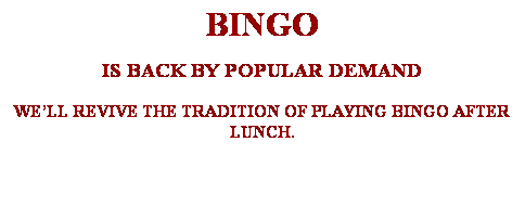 Text Box: BINGO
IS BACK BY POPULAR DEMAND
WELL REVIVE THE TRADITION OF PLAYING BINGO AFTER LUNCH. 
 

